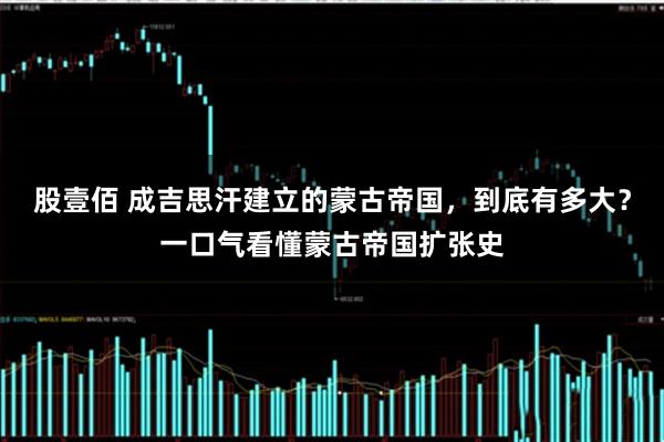 股壹佰 成吉思汗建立的蒙古帝国,到底有多大?一口气看懂蒙古帝国扩张史