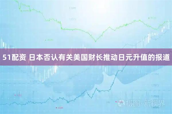 51配资 日本否认有关美国财长推动日元升值的报道