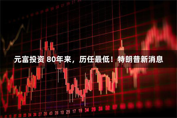 元富投资 80年来,历任最低!特朗普新消息