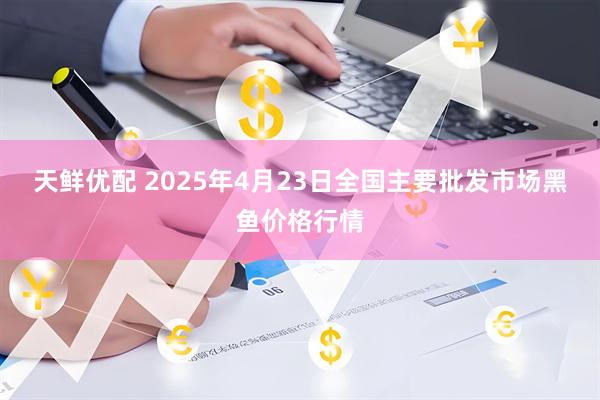 天鲜优配 2025年4月23日全国主要批发市场黑鱼价格行情