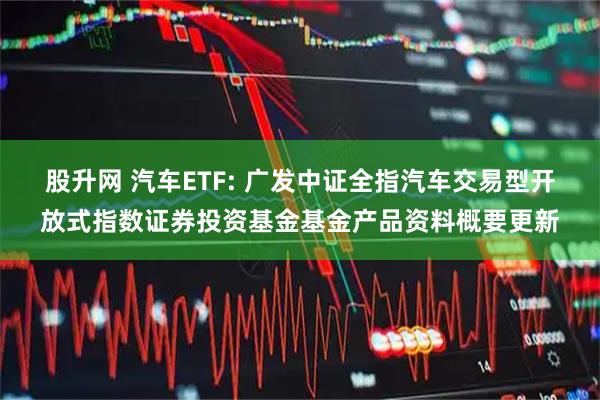 股升网 汽车ETF: 广发中证全指汽车交易型开放式指数证券投资基金基金产品资料概要更新