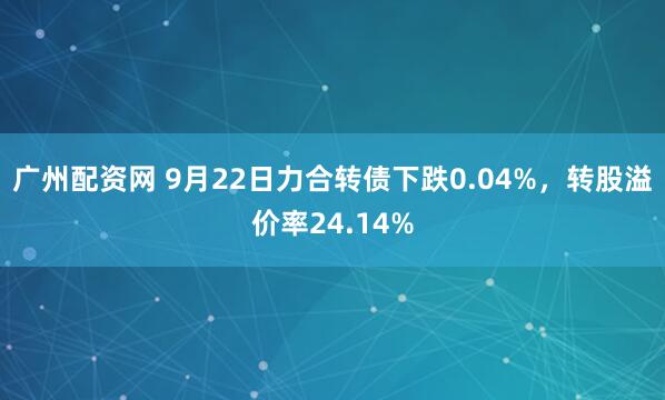 广州配资网 9月22日力合转债下跌0.04%,转股溢价率24.14%
