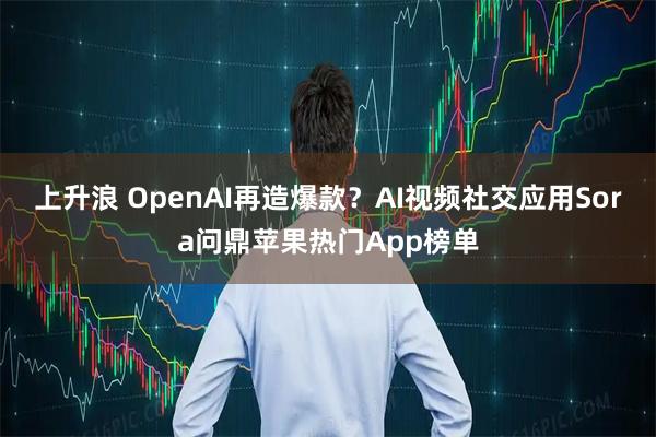上升浪 OpenAI再造爆款?AI视频社交应用Sora问鼎苹果热门App榜单