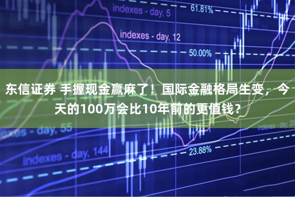 东信证券 手握现金赢麻了!国际金融格局生变,今天的100万会比10年前的更值钱?
