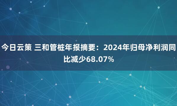 今日云策 三和管桩年报摘要：2024年归母净利润同比减少68.07%