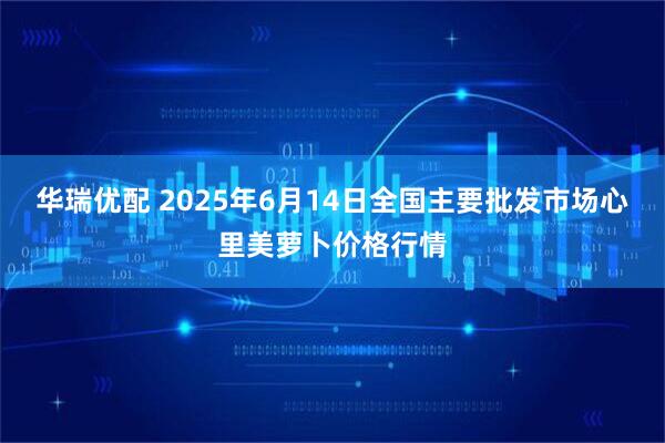 华瑞优配 2025年6月14日全国主要批发市场心里美萝卜价格行情