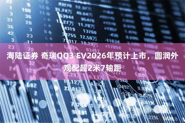 海陆证券 奇瑞QQ3 EV2026年预计上市，圆润外观配超2米7轴距