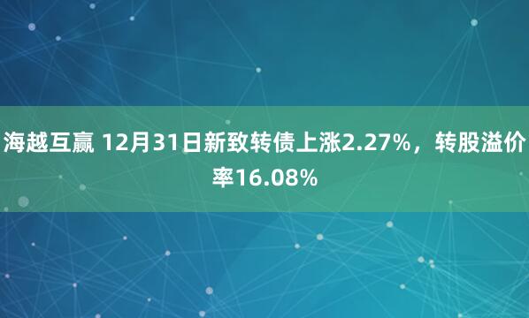 海越互赢 12月31日新致转债上涨2.27%,转股溢价率16.08%