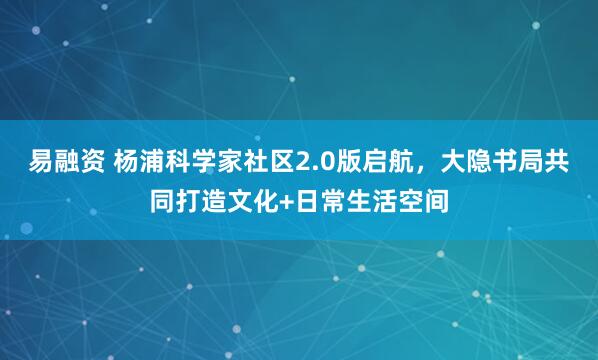 易融资 杨浦科学家社区2.0版启航，大隐书局共同打造文化+日常生活空间