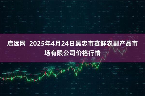 启远网  2025年4月24日吴忠市鑫鲜农副产品市场有限公司价格行情
