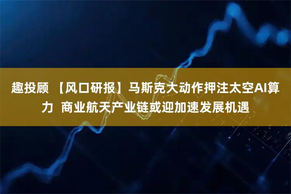 趣投顾 【风口研报】马斯克大动作押注太空AI算力  商业航天产业链或迎加速发展机遇
