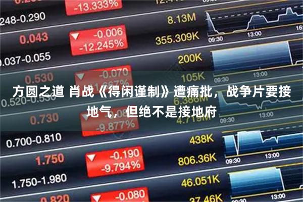 方圆之道 肖战《得闲谨制》遭痛批,战争片要接地气,但绝不是接地府