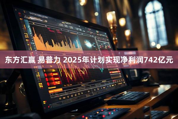 东方汇赢 易普力 2025年计划实现净利润742亿元