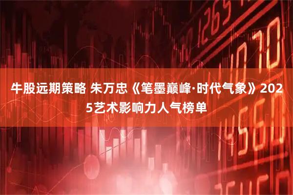 牛股远期策略 朱万忠《笔墨巅峰·时代气象》2025艺术影响力人气榜单