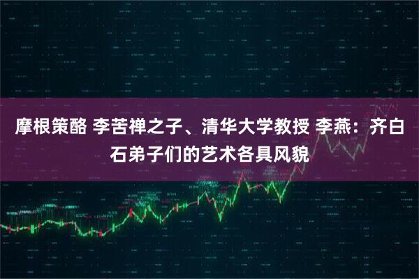 摩根策酪 李苦禅之子、清华大学教授 李燕：齐白石弟子们的艺术各具风貌