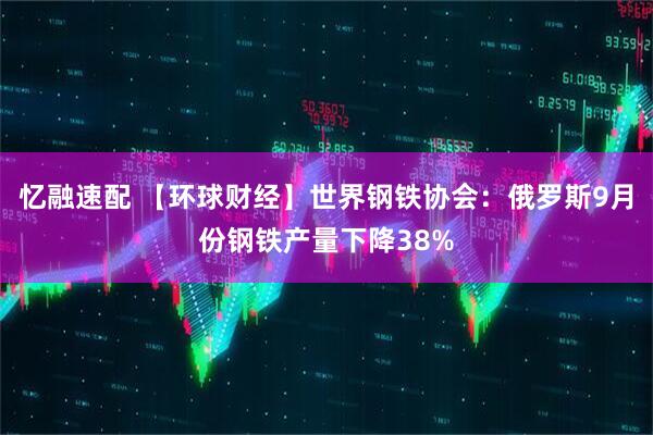 忆融速配 【环球财经】世界钢铁协会：俄罗斯9月份钢铁产量下降38%