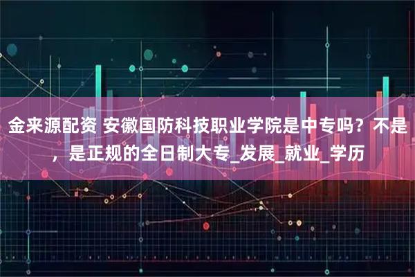 金来源配资 安徽国防科技职业学院是中专吗？不是，是正规的全日制大专_发展_就业_学历