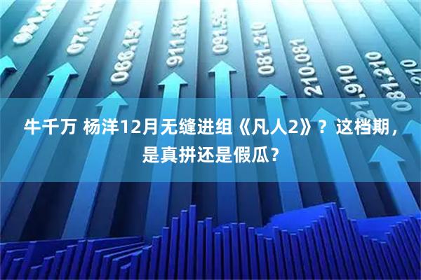 牛千万 杨洋12月无缝进组《凡人2》？这档期，是真拼还是假瓜？